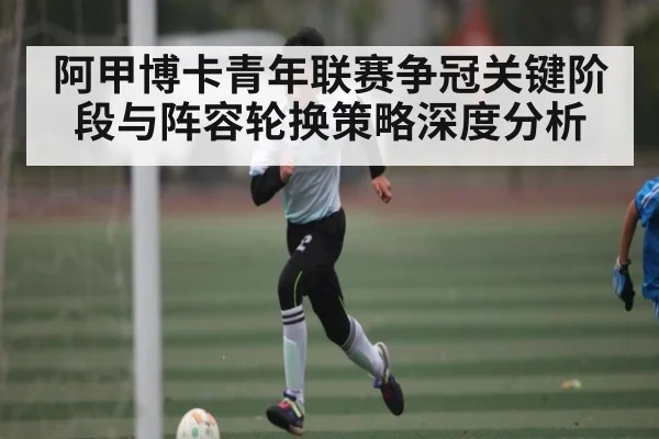 阿甲博卡青年联赛争冠关键阶段与阵容轮换策略深度分析 - Starrysky Spor