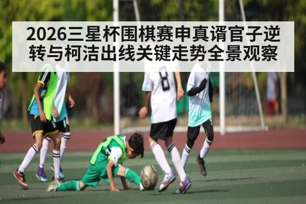 2026三星杯围棋赛申真谞官子逆转与柯洁出线关键走势全景观察 - Starrysky Spor