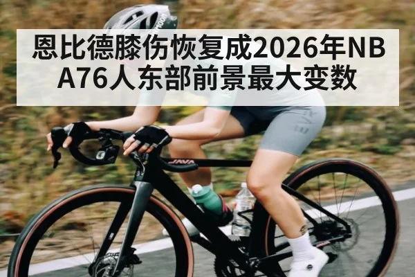 恩比德膝伤恢复成2026年NBA76人东部前景最大变数 - Starrysky Spor