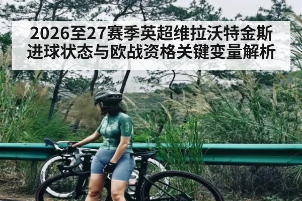 2026至27赛季英超维拉沃特金斯进球状态与欧战资格关键变量解析