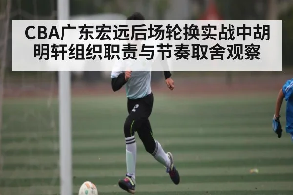 CBA广东宏远后场轮换实战中胡明轩组织职责与节奏取舍观察 - Starrysky Spor